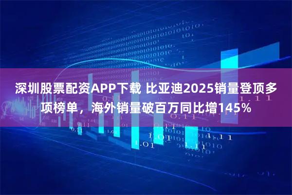 深圳股票配资APP下载 比亚迪2025销量登顶多项榜单，海外销量破百万同比增145%
