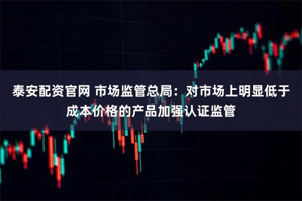 泰安配资官网 市场监管总局：对市场上明显低于成本价格的产品加强认证监管