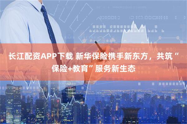 长江配资APP下载 新华保险携手新东方，共筑“保险+教育”服务新生态