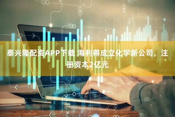 泰兴隆配资APP下载 海利得成立化学新公司，注册资本2亿元