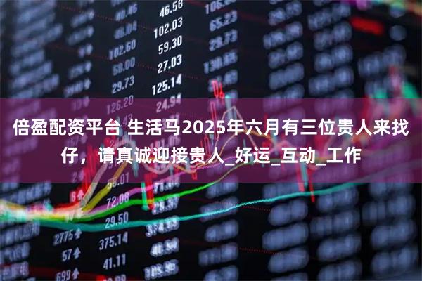 倍盈配资平台 生活马2025年六月有三位贵人来找仔，请真诚迎接贵人_好运_互动_工作