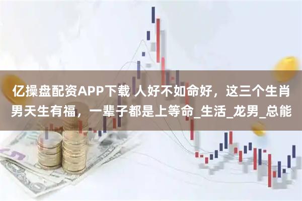 亿操盘配资APP下载 人好不如命好，这三个生肖男天生有福，一辈子都是上等命_生活_龙男_总能