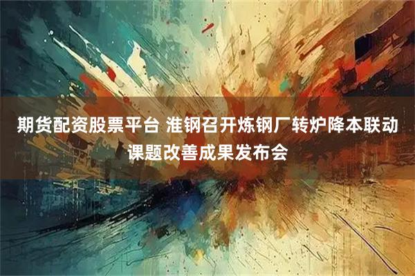 期货配资股票平台 淮钢召开炼钢厂转炉降本联动课题改善成果发布会