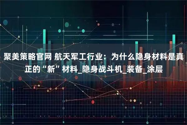 聚美策略官网 航天军工行业：为什么隐身材料是真正的“新”材料_隐身战斗机_装备_涂层