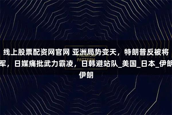 线上股票配资网官网 亚洲局势变天，特朗普反被将军，日媒痛批武力霸凌，日韩避站队_美国_日本_伊朗