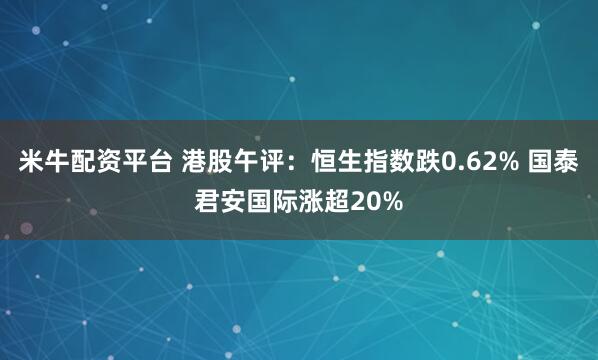 米牛配资平台 港股午评：恒生指数跌0.62% 国泰君安国际涨超20%