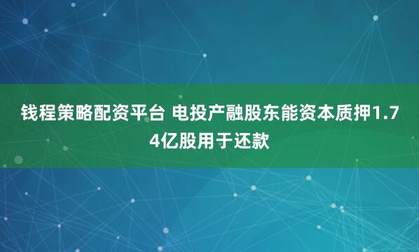 钱程策略配资平台 电投产融股东能资本质押1.74亿股用于还款