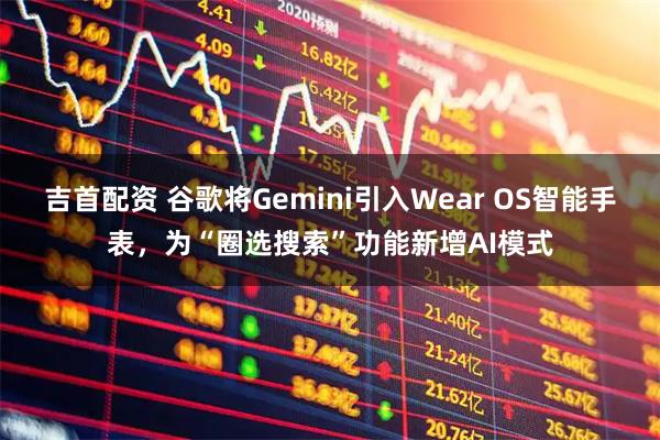 吉首配资 谷歌将Gemini引入Wear OS智能手表，为“圈选搜索”功能新增AI模式