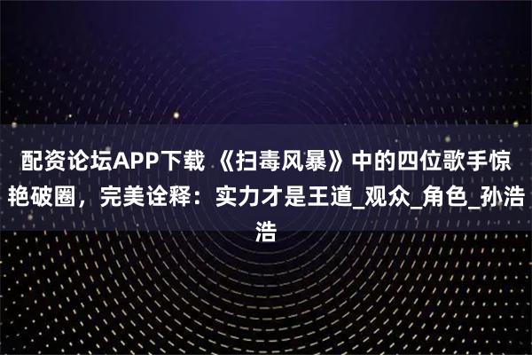 配资论坛APP下载 《扫毒风暴》中的四位歌手惊艳破圈，完美诠释：实力才是王道_观众_角色_孙浩
