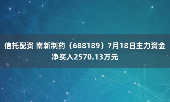 信托配资 南新制药（688189）7月18日主力资金净买入2570.13万元