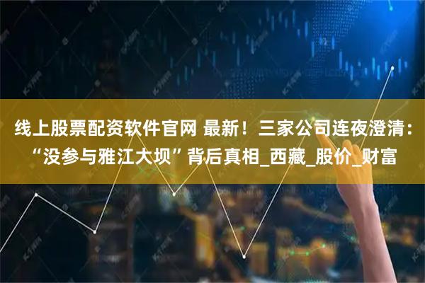 线上股票配资软件官网 最新！三家公司连夜澄清：“没参与雅江大坝”背后真相_西藏_股价_财富