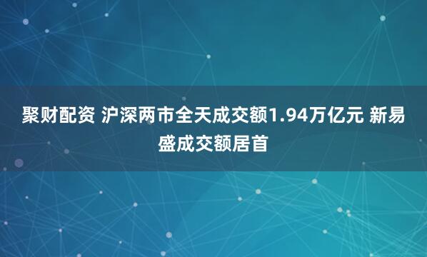 聚财配资 沪深两市全天成交额1.94万亿元 新易盛成交额居首