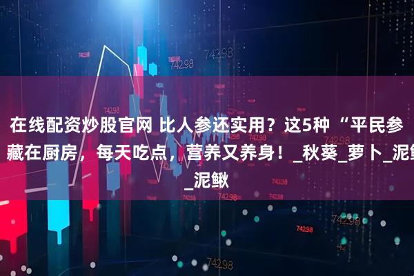 在线配资炒股官网 比人参还实用？这5种 “平民参” 藏在厨房，每天吃点，营养又养身！_秋葵_萝卜_泥鳅