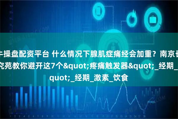 牛操盘配资平台 什么情况下腺肌症痛经会加重？南京长江子宫研究苑教你避开这7个"疼痛触发器"_经期_激素_饮食