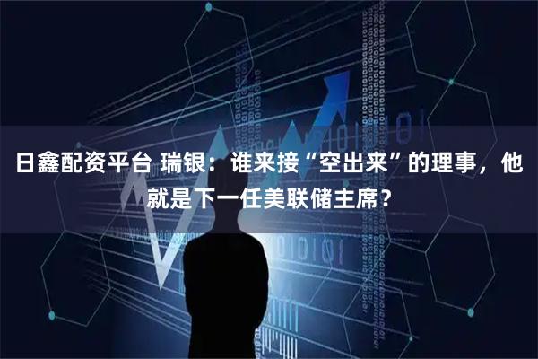 日鑫配资平台 瑞银：谁来接“空出来”的理事，他就是下一任美联储主席？