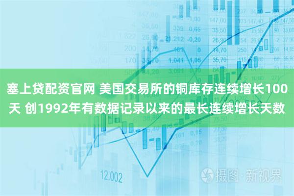 塞上贷配资官网 美国交易所的铜库存连续增长100天 创1992年有数据记录以来的最长连续增长天数