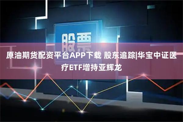原油期货配资平台APP下载 股东追踪|华宝中证医疗ETF增持亚辉龙