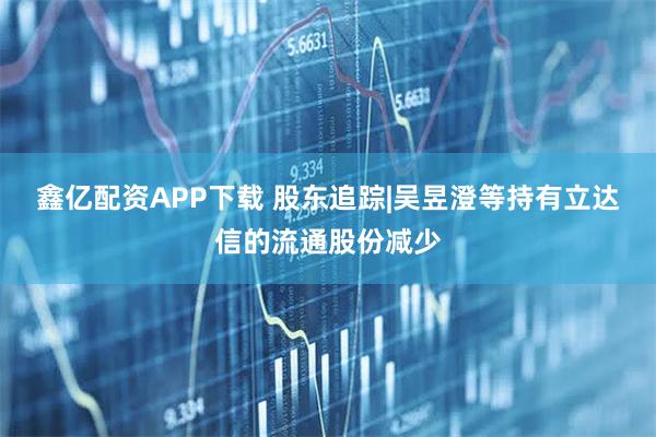 鑫亿配资APP下载 股东追踪|吴昱澄等持有立达信的流通股份减少