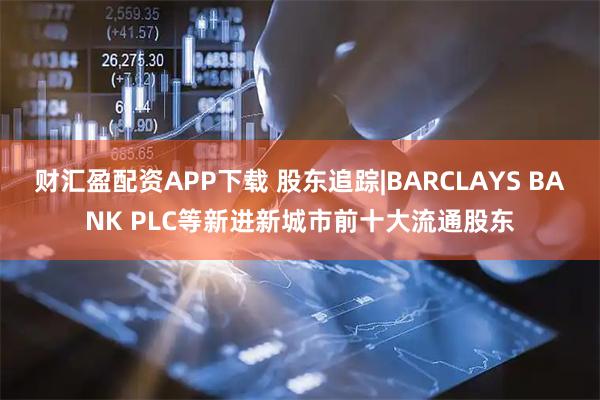 财汇盈配资APP下载 股东追踪|BARCLAYS BANK PLC等新进新城市前十大流通股东