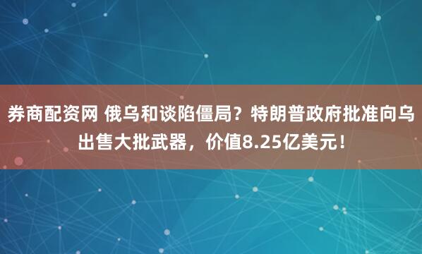 券商配资网 俄乌和谈陷僵局？特朗普政府批准向乌出售大批武器，价值8.25亿美元！