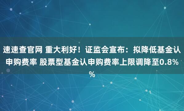 速速查官网 重大利好！证监会宣布：拟降低基金认申购费率 股票型基金认申购费率上限调降至0.8%