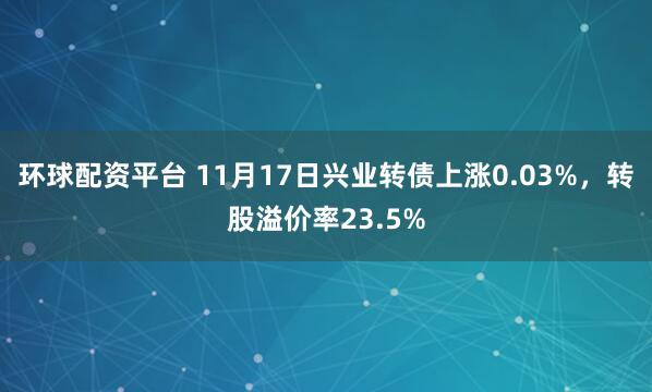 环球配资平台 11月17日兴业转债上涨0.03%，转股溢价率23.5%