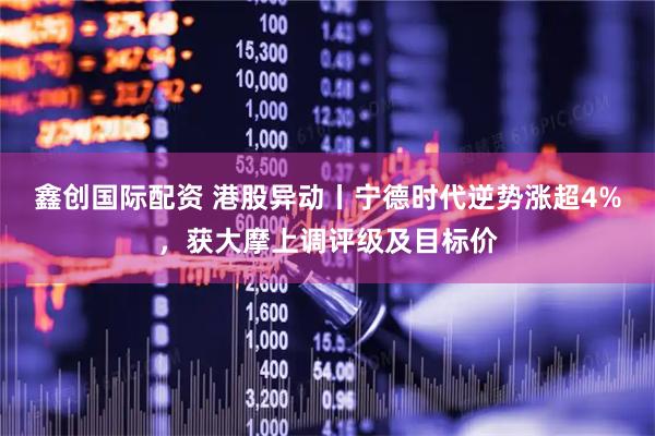 鑫创国际配资 港股异动丨宁德时代逆势涨超4%，获大摩上调评级及目标价