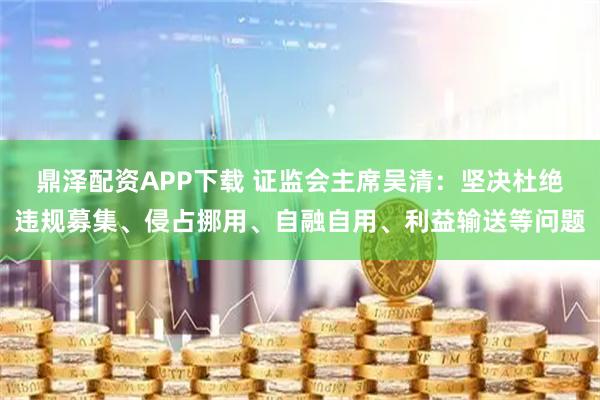 鼎泽配资APP下载 证监会主席吴清：坚决杜绝违规募集、侵占挪用、自融自用、利益输送等问题