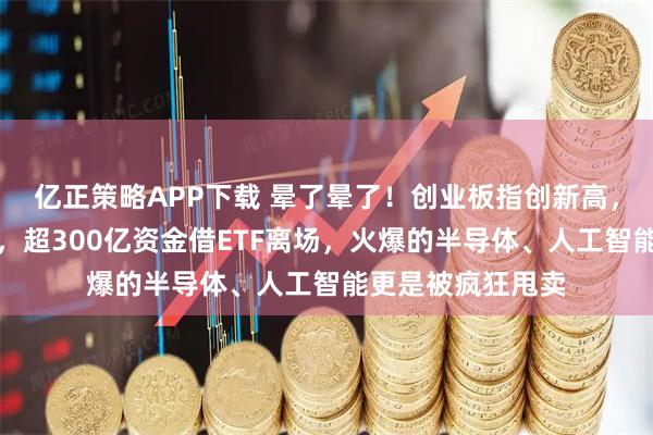 亿正策略APP下载 晕了晕了！创业板指创新高，沪指却连跌四周，超300亿资金借ETF离场，火爆的半导体、人工智能更是被疯狂甩卖