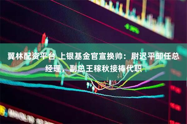 翼林配资平台 上银基金官宣换帅：尉迟平卸任总经理，副总王稼秋接棒代职